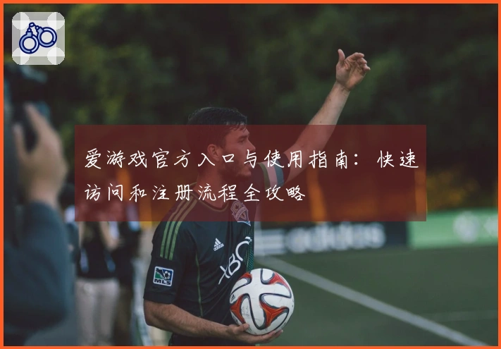 爱游戏官方入口与使用指南：快速访问和注册流程全攻略